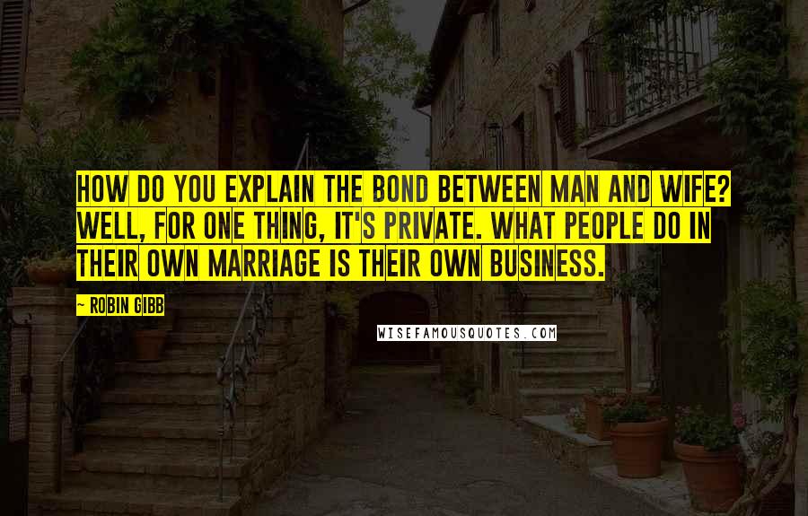 Robin Gibb Quotes: How do you explain the bond between man and wife? Well, for one thing, it's private. What people do in their own marriage is their own business.