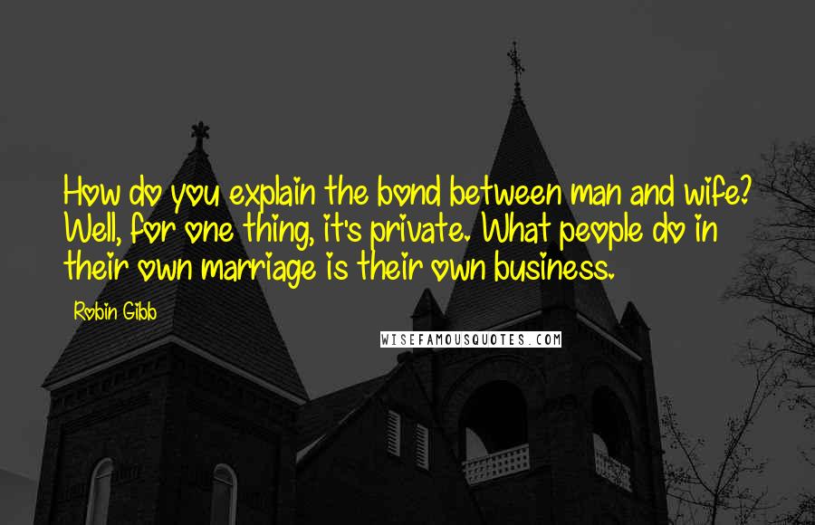 Robin Gibb Quotes: How do you explain the bond between man and wife? Well, for one thing, it's private. What people do in their own marriage is their own business.