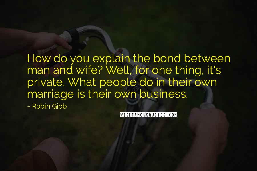 Robin Gibb Quotes: How do you explain the bond between man and wife? Well, for one thing, it's private. What people do in their own marriage is their own business.