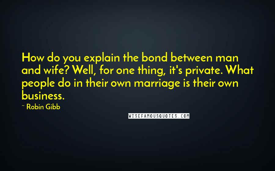 Robin Gibb Quotes: How do you explain the bond between man and wife? Well, for one thing, it's private. What people do in their own marriage is their own business.