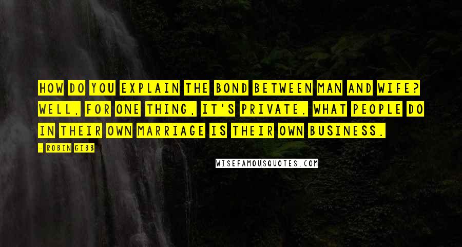 Robin Gibb Quotes: How do you explain the bond between man and wife? Well, for one thing, it's private. What people do in their own marriage is their own business.