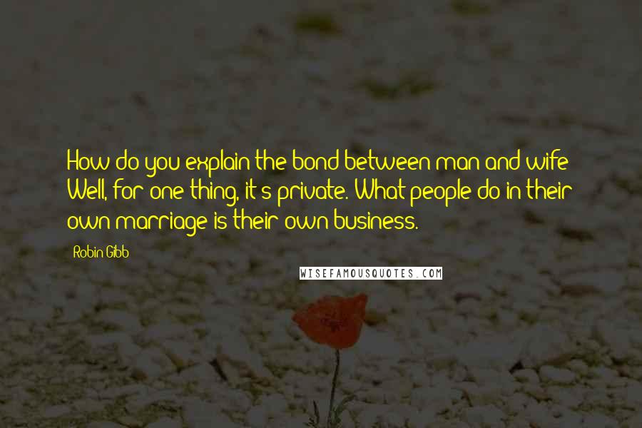 Robin Gibb Quotes: How do you explain the bond between man and wife? Well, for one thing, it's private. What people do in their own marriage is their own business.