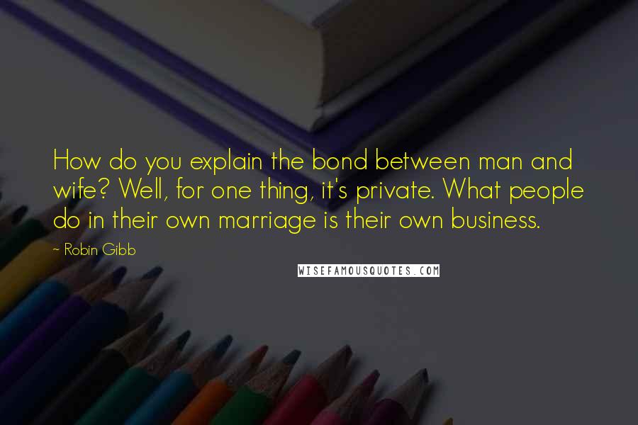 Robin Gibb Quotes: How do you explain the bond between man and wife? Well, for one thing, it's private. What people do in their own marriage is their own business.