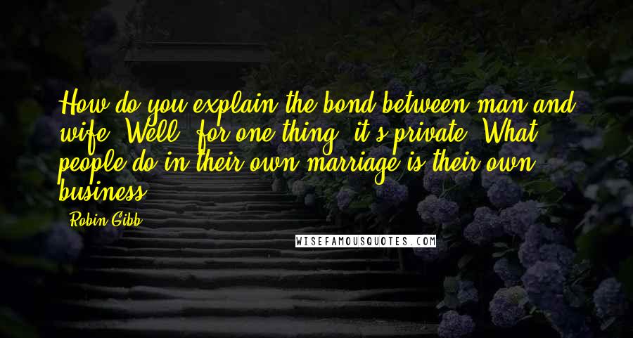 Robin Gibb Quotes: How do you explain the bond between man and wife? Well, for one thing, it's private. What people do in their own marriage is their own business.