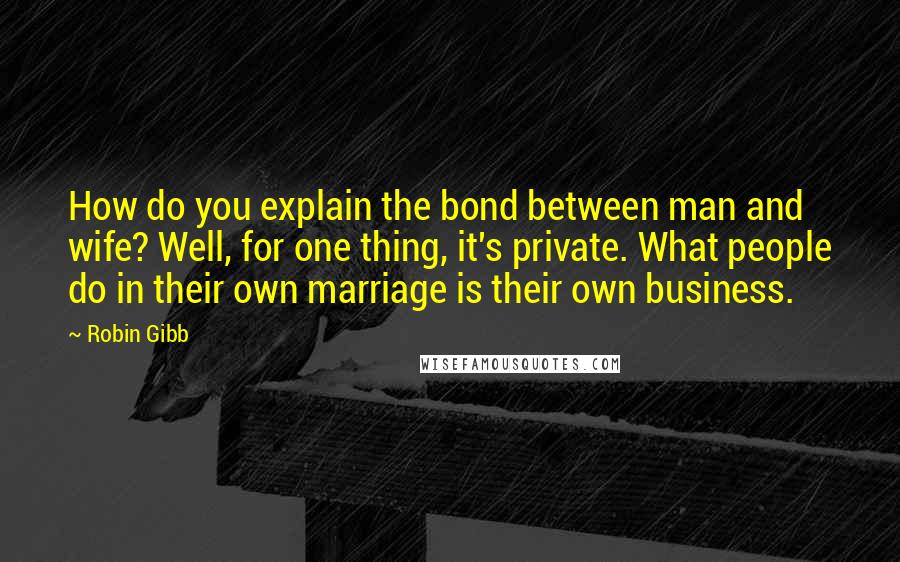Robin Gibb Quotes: How do you explain the bond between man and wife? Well, for one thing, it's private. What people do in their own marriage is their own business.