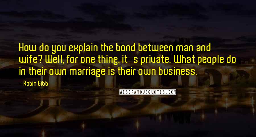 Robin Gibb Quotes: How do you explain the bond between man and wife? Well, for one thing, it's private. What people do in their own marriage is their own business.