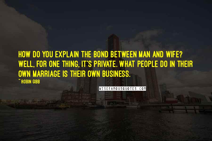 Robin Gibb Quotes: How do you explain the bond between man and wife? Well, for one thing, it's private. What people do in their own marriage is their own business.