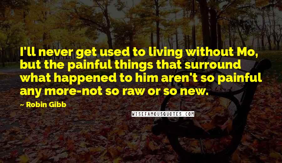 Robin Gibb Quotes: I'll never get used to living without Mo, but the painful things that surround what happened to him aren't so painful any more-not so raw or so new.