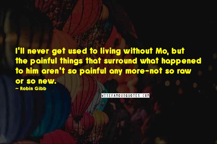 Robin Gibb Quotes: I'll never get used to living without Mo, but the painful things that surround what happened to him aren't so painful any more-not so raw or so new.