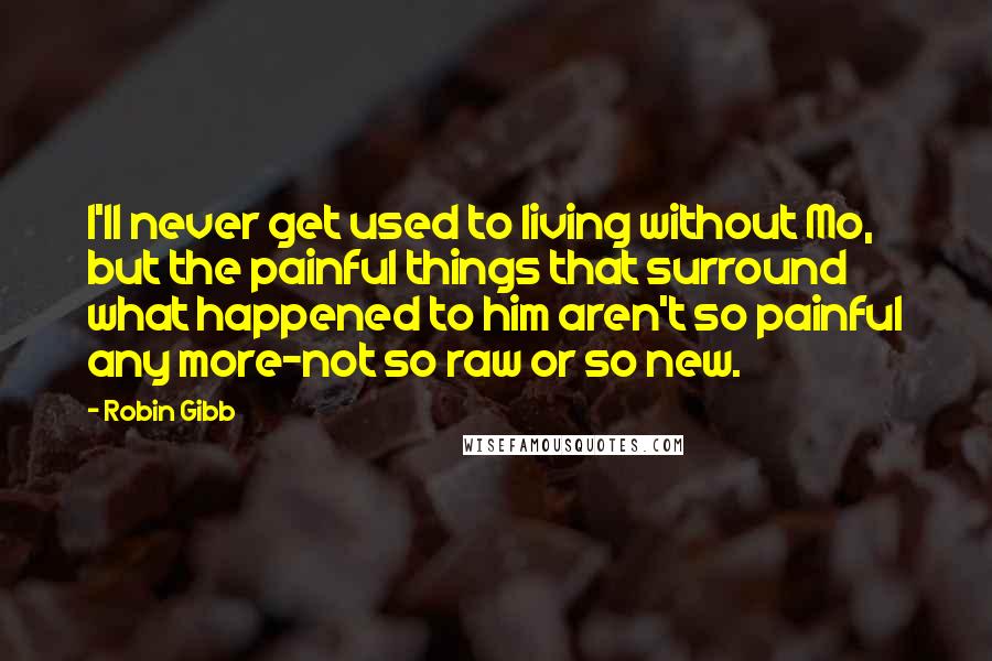 Robin Gibb Quotes: I'll never get used to living without Mo, but the painful things that surround what happened to him aren't so painful any more-not so raw or so new.