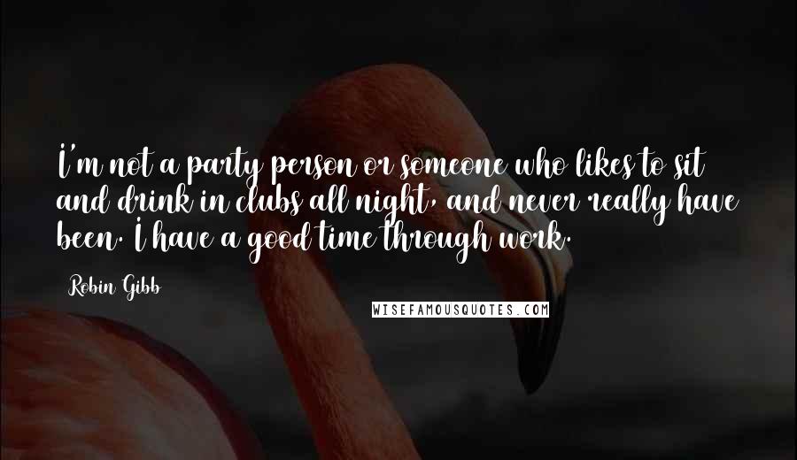 Robin Gibb Quotes: I'm not a party person or someone who likes to sit and drink in clubs all night, and never really have been. I have a good time through work.