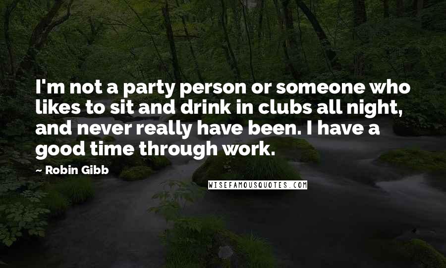 Robin Gibb Quotes: I'm not a party person or someone who likes to sit and drink in clubs all night, and never really have been. I have a good time through work.