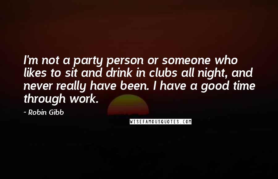 Robin Gibb Quotes: I'm not a party person or someone who likes to sit and drink in clubs all night, and never really have been. I have a good time through work.