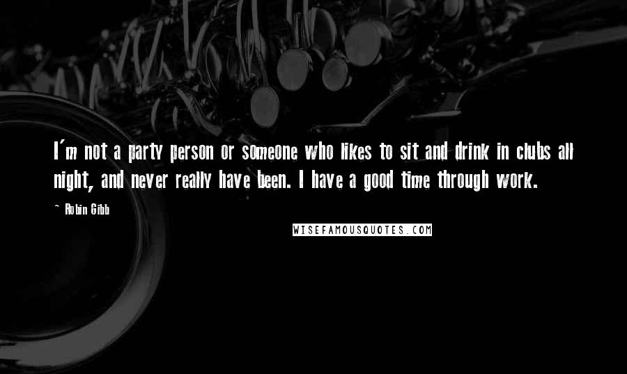 Robin Gibb Quotes: I'm not a party person or someone who likes to sit and drink in clubs all night, and never really have been. I have a good time through work.