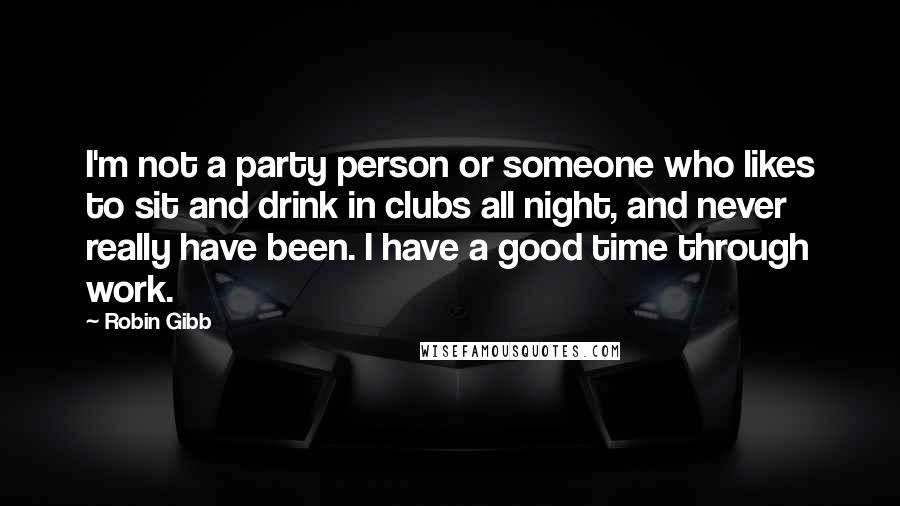 Robin Gibb Quotes: I'm not a party person or someone who likes to sit and drink in clubs all night, and never really have been. I have a good time through work.