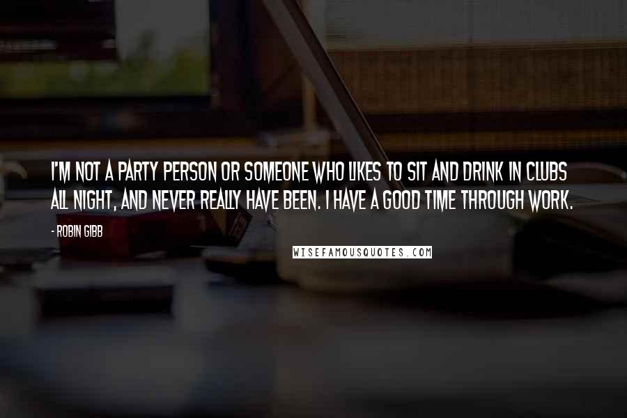 Robin Gibb Quotes: I'm not a party person or someone who likes to sit and drink in clubs all night, and never really have been. I have a good time through work.