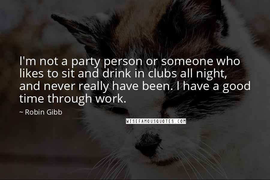 Robin Gibb Quotes: I'm not a party person or someone who likes to sit and drink in clubs all night, and never really have been. I have a good time through work.