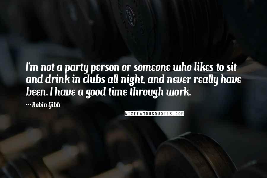 Robin Gibb Quotes: I'm not a party person or someone who likes to sit and drink in clubs all night, and never really have been. I have a good time through work.