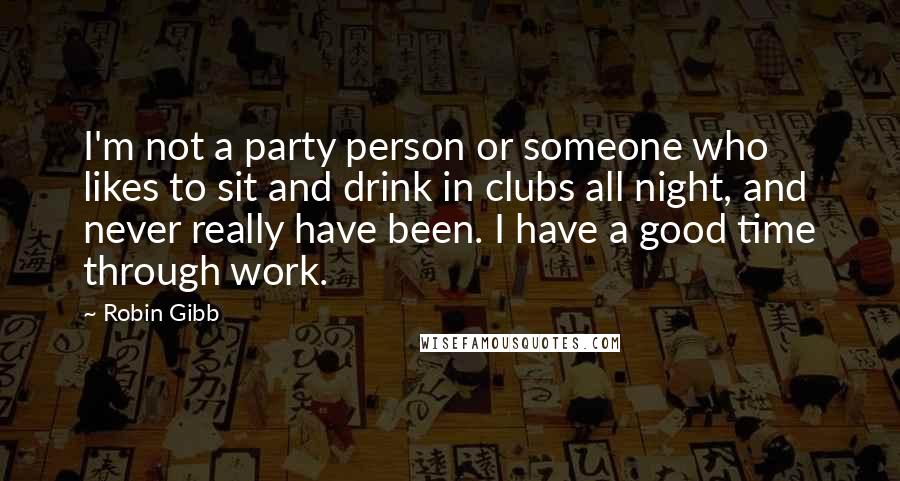 Robin Gibb Quotes: I'm not a party person or someone who likes to sit and drink in clubs all night, and never really have been. I have a good time through work.