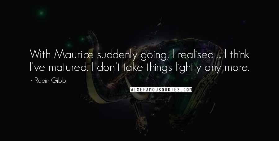 Robin Gibb Quotes: With Maurice suddenly going, I realised ... I think I've matured. I don't take things lightly any more.