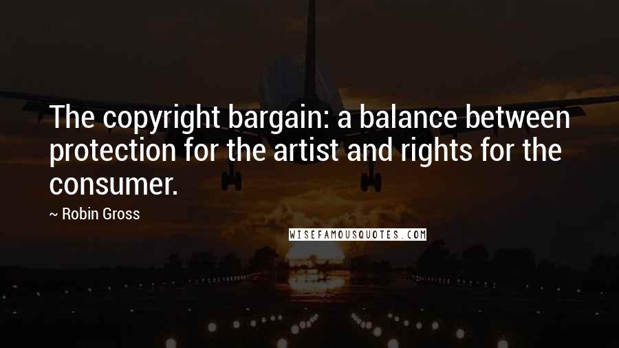 Robin Gross Quotes: The copyright bargain: a balance between protection for the artist and rights for the consumer.