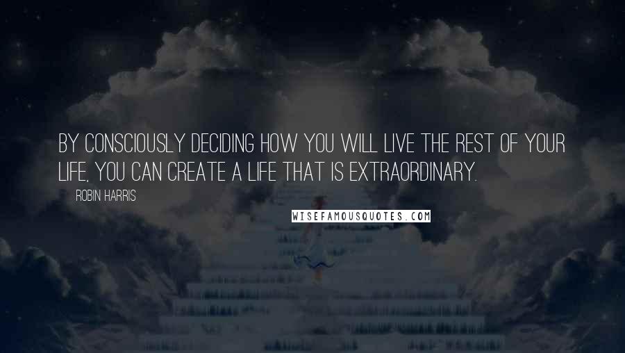 Robin Harris Quotes: By consciously deciding how you will live the rest of your life, you can create a life that is extraordinary.