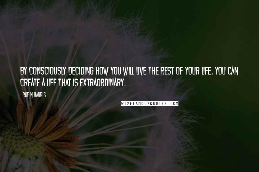 Robin Harris Quotes: By consciously deciding how you will live the rest of your life, you can create a life that is extraordinary.