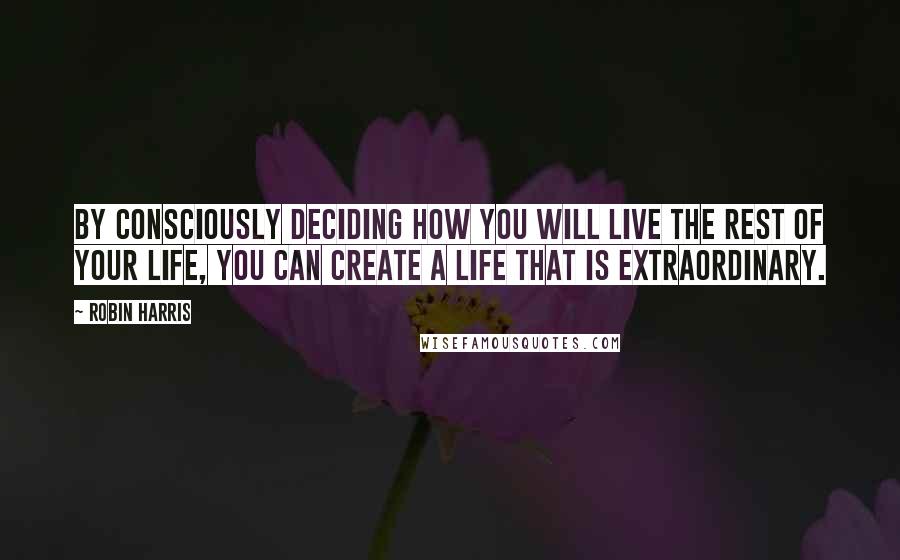 Robin Harris Quotes: By consciously deciding how you will live the rest of your life, you can create a life that is extraordinary.