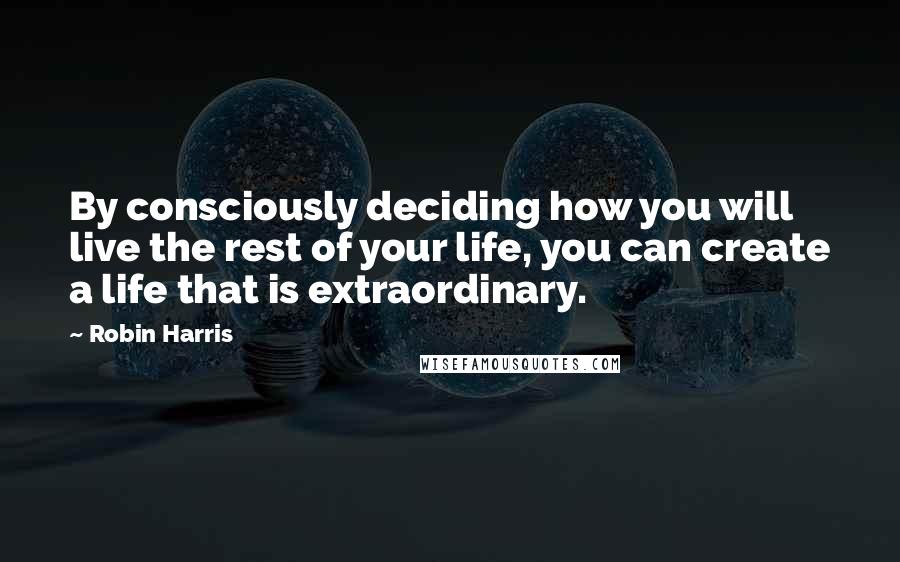 Robin Harris Quotes: By consciously deciding how you will live the rest of your life, you can create a life that is extraordinary.