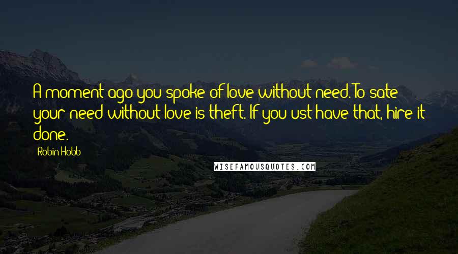 Robin Hobb Quotes: A moment ago you spoke of love without need. To sate your need without love is theft. If you ust have that, hire it done.