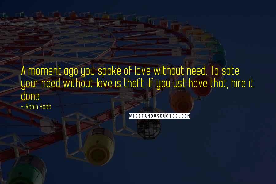 Robin Hobb Quotes: A moment ago you spoke of love without need. To sate your need without love is theft. If you ust have that, hire it done.