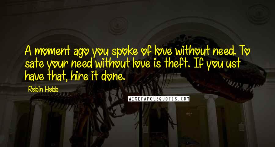 Robin Hobb Quotes: A moment ago you spoke of love without need. To sate your need without love is theft. If you ust have that, hire it done.