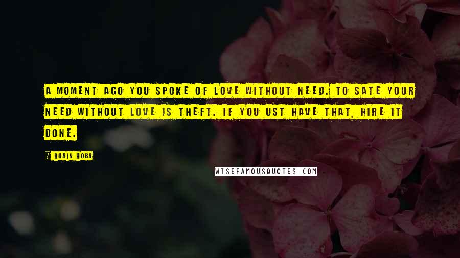 Robin Hobb Quotes: A moment ago you spoke of love without need. To sate your need without love is theft. If you ust have that, hire it done.