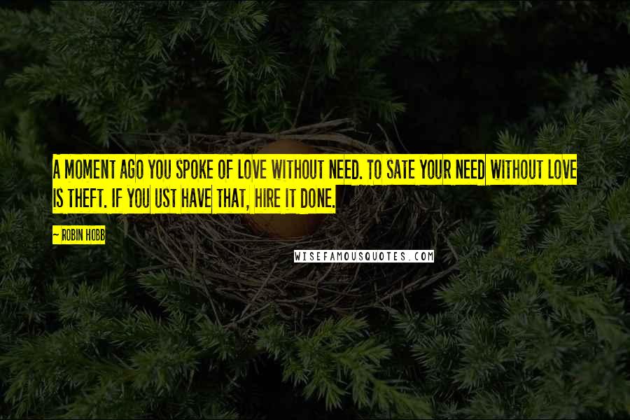 Robin Hobb Quotes: A moment ago you spoke of love without need. To sate your need without love is theft. If you ust have that, hire it done.