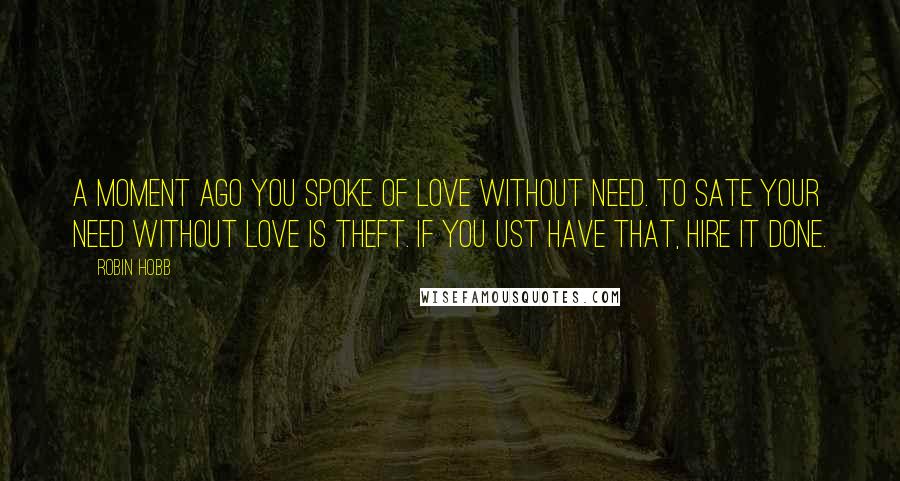 Robin Hobb Quotes: A moment ago you spoke of love without need. To sate your need without love is theft. If you ust have that, hire it done.