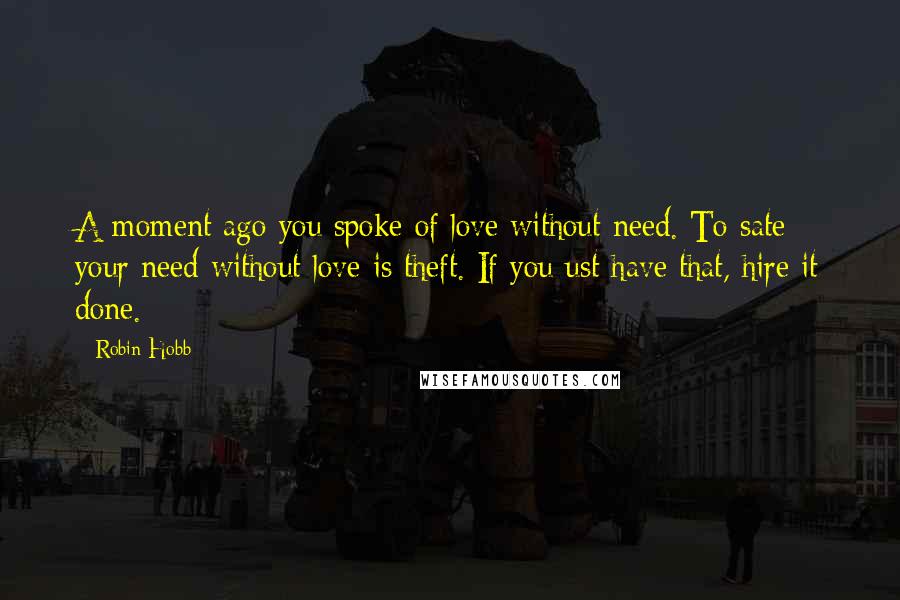 Robin Hobb Quotes: A moment ago you spoke of love without need. To sate your need without love is theft. If you ust have that, hire it done.