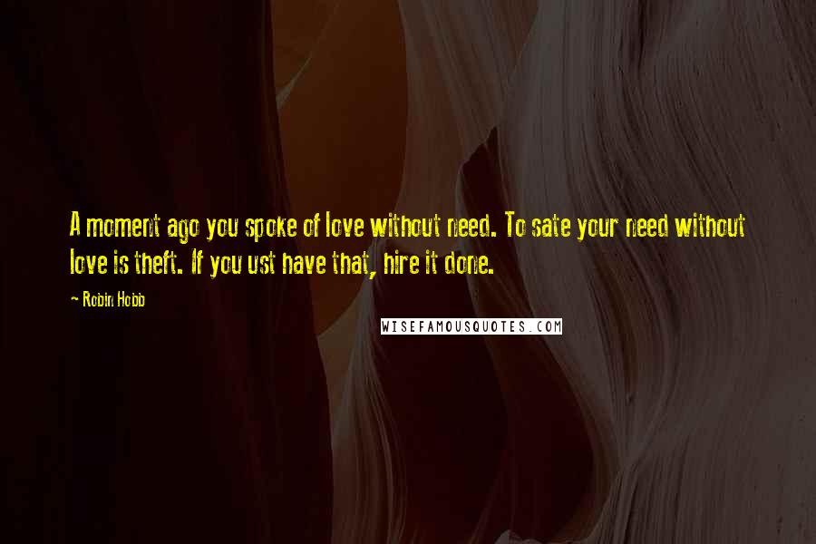 Robin Hobb Quotes: A moment ago you spoke of love without need. To sate your need without love is theft. If you ust have that, hire it done.