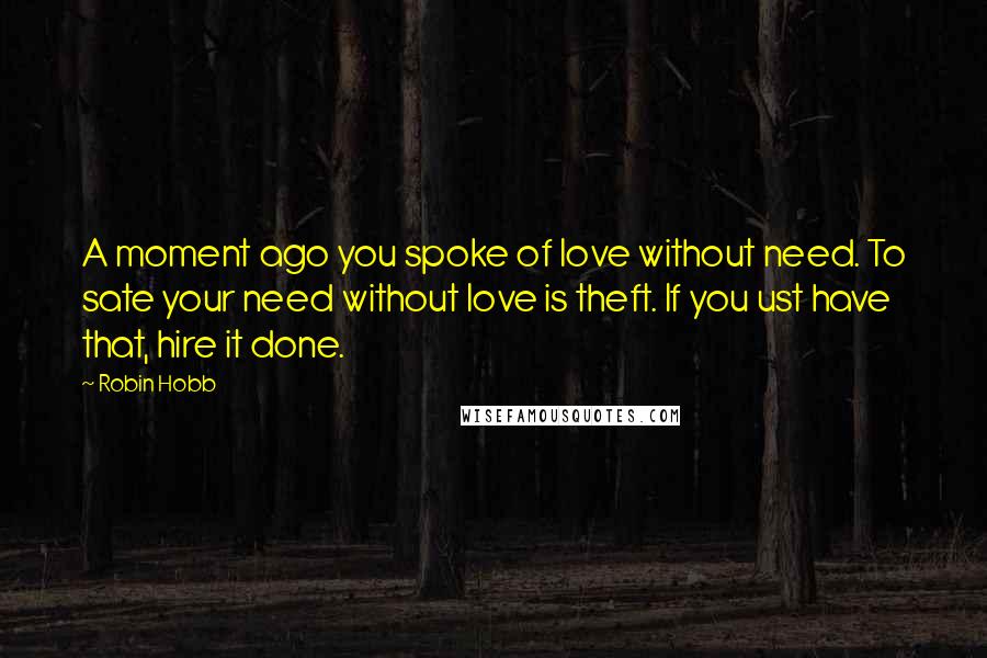 Robin Hobb Quotes: A moment ago you spoke of love without need. To sate your need without love is theft. If you ust have that, hire it done.