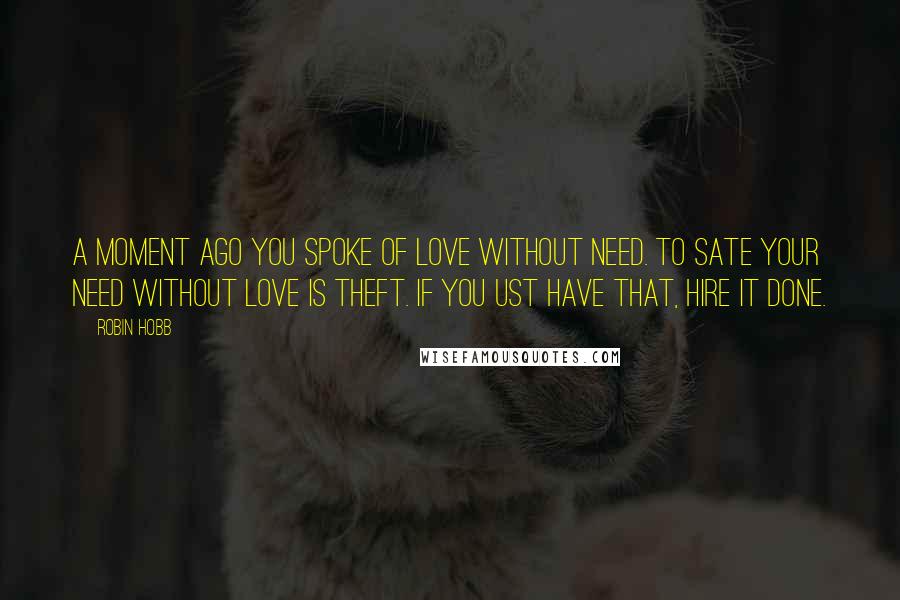 Robin Hobb Quotes: A moment ago you spoke of love without need. To sate your need without love is theft. If you ust have that, hire it done.