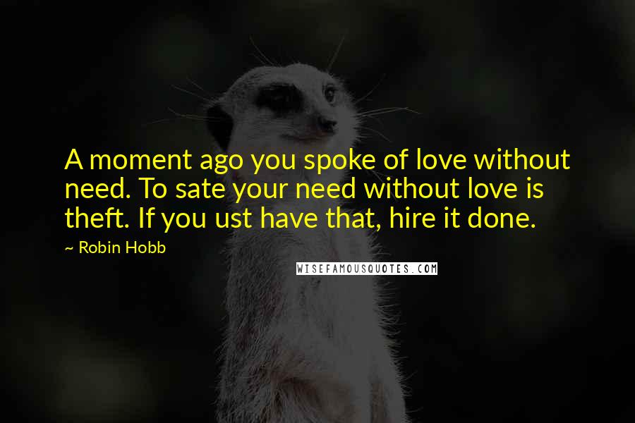 Robin Hobb Quotes: A moment ago you spoke of love without need. To sate your need without love is theft. If you ust have that, hire it done.