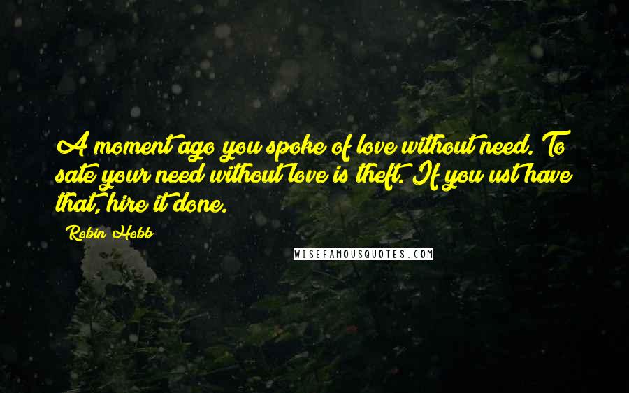 Robin Hobb Quotes: A moment ago you spoke of love without need. To sate your need without love is theft. If you ust have that, hire it done.