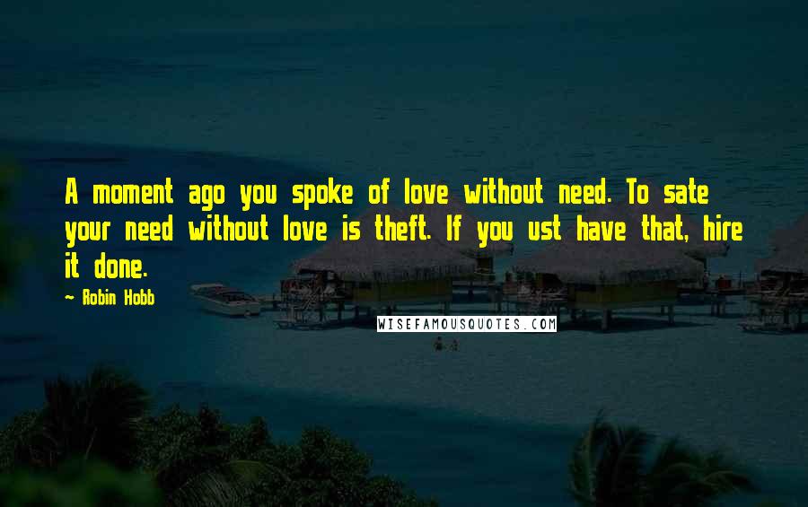 Robin Hobb Quotes: A moment ago you spoke of love without need. To sate your need without love is theft. If you ust have that, hire it done.