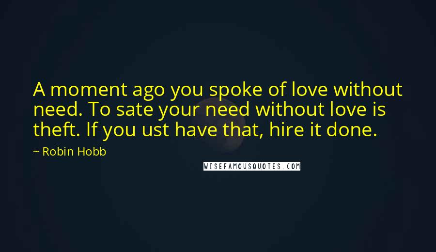 Robin Hobb Quotes: A moment ago you spoke of love without need. To sate your need without love is theft. If you ust have that, hire it done.