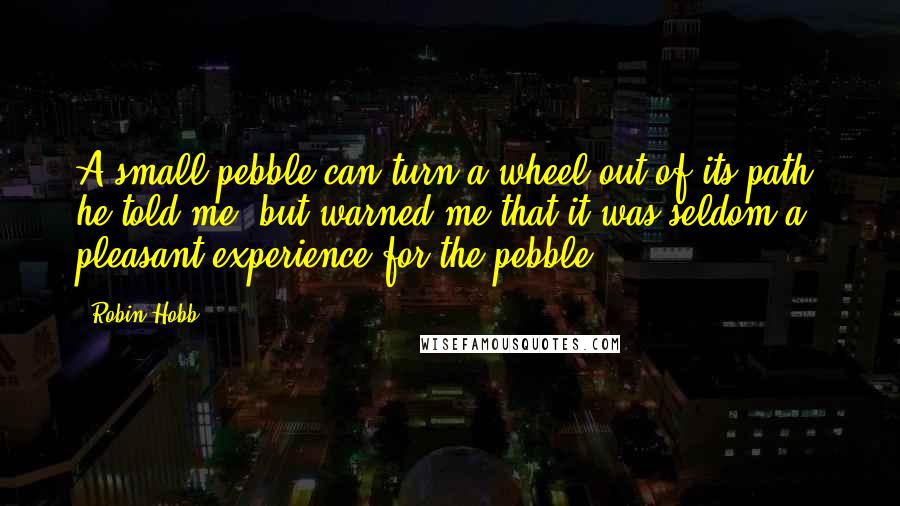 Robin Hobb Quotes: A small pebble can turn a wheel out of its path, he told me, but warned me that it was seldom a pleasant experience for the pebble.