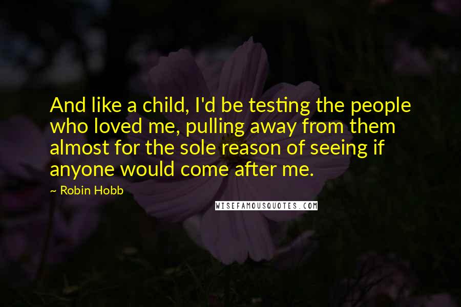 Robin Hobb Quotes: And like a child, I'd be testing the people who loved me, pulling away from them almost for the sole reason of seeing if anyone would come after me.