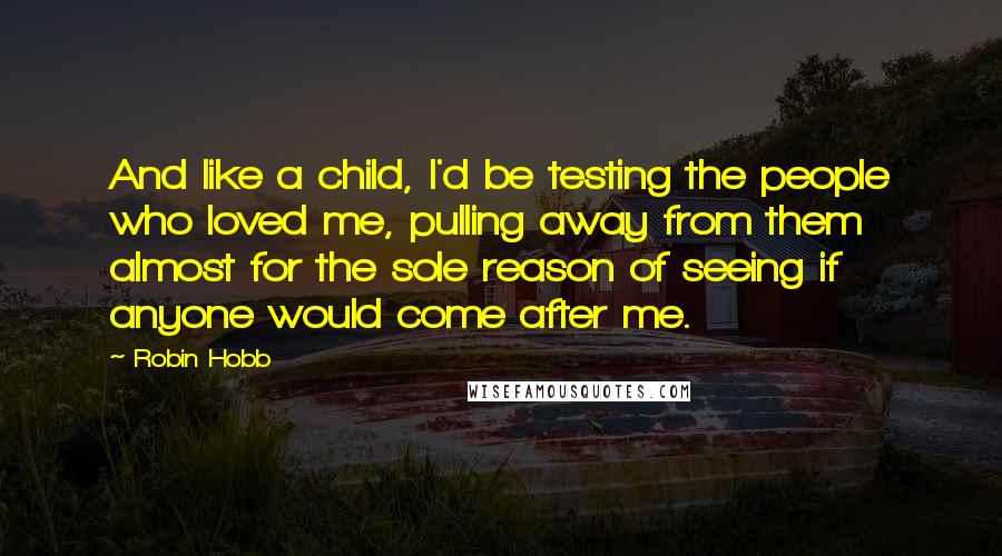 Robin Hobb Quotes: And like a child, I'd be testing the people who loved me, pulling away from them almost for the sole reason of seeing if anyone would come after me.