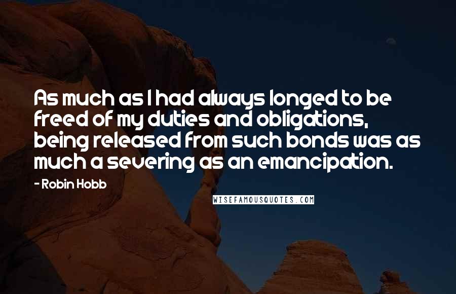 Robin Hobb Quotes: As much as I had always longed to be freed of my duties and obligations, being released from such bonds was as much a severing as an emancipation.