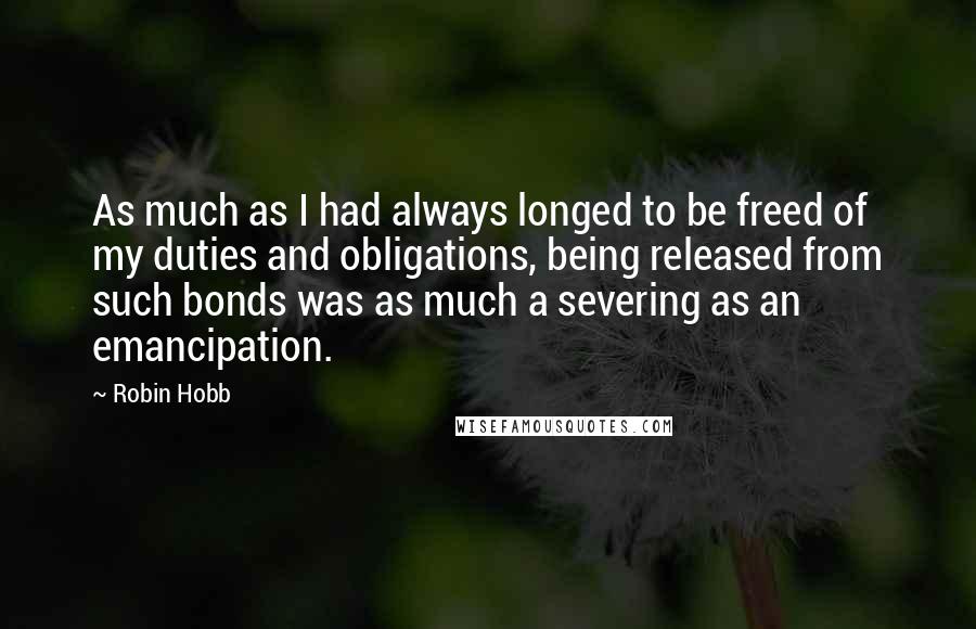 Robin Hobb Quotes: As much as I had always longed to be freed of my duties and obligations, being released from such bonds was as much a severing as an emancipation.
