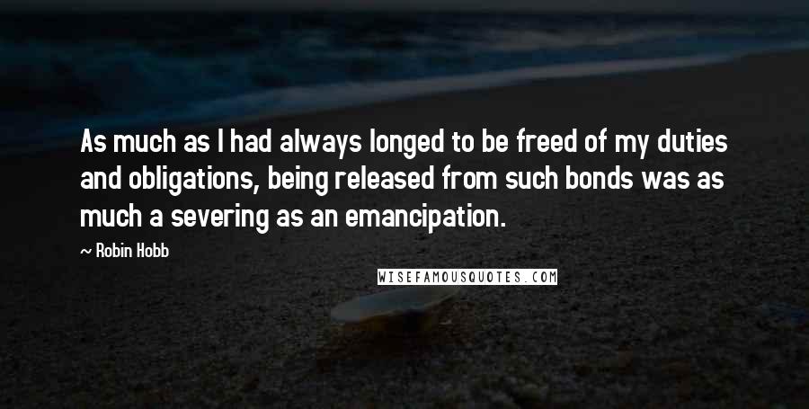 Robin Hobb Quotes: As much as I had always longed to be freed of my duties and obligations, being released from such bonds was as much a severing as an emancipation.