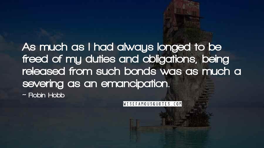 Robin Hobb Quotes: As much as I had always longed to be freed of my duties and obligations, being released from such bonds was as much a severing as an emancipation.